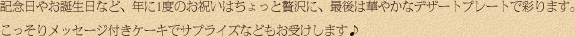 記念日やお誕生日など、年に1度のお祝いはちょっと贅沢に、最後は華やかなデザートプレートで彩ります。こっそりメッセージ付きケーキでサプライズなどもお受けします♪