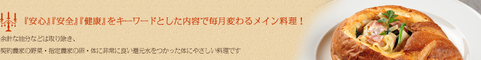 『安心』『安全』『健康』をキーワードとした内容で毎月変わるメイン料理！余計な油分などは取り除き、契約農家の野菜・指定農家の卵・体に非常に良い還元水をつかった体にやさしい料理です
